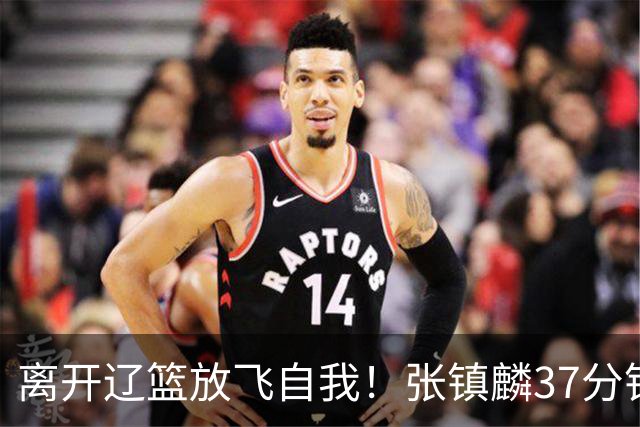 离开辽篮放飞自我！张镇麟37分钟砍28分，堪比外援，京媒一针见血